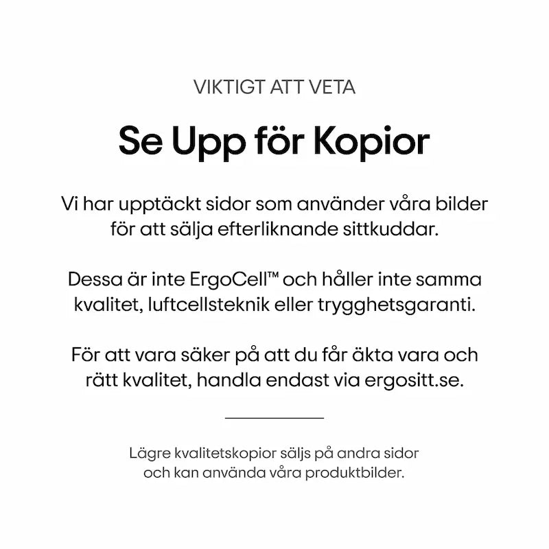 Viktigt att veta: Se upp för kopior. Vi har upptäckt sidor som använder våra bilder för att sälja efterliknande sittkuddar. Dessa är inte ErgoCell™ och håller inte samma kvalitet, luftcellsteknik eller trygghetsgaranti. För att vara säker på att du får äkta vara och rätt kvalitet, handla endast via ergositt.se.